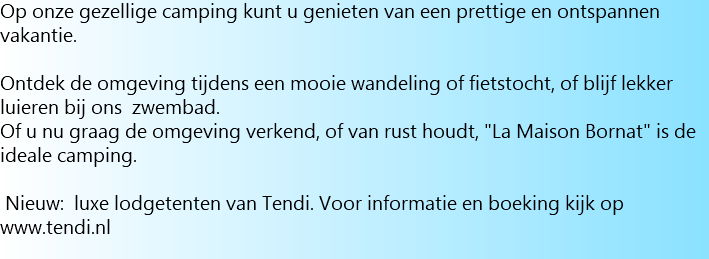 Op onze gezellige camping kunt u genieten van een prettige en ontspannen vakantie. Ontdek de omgeving tijdens een mooie wandeling of fietstocht, of blijf lekker luieren bij ons zwembad. Of u nu graag de omgeving verkend, of van rust houdt, "La Maison Bornat" is de ideale camping. Nieuw: luxe lodgetenten van Tendi. Voor informatie en boeking kijk op www.tendi.nl 